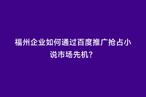 福州企业如何通过百度推广抢占小说市场先机？