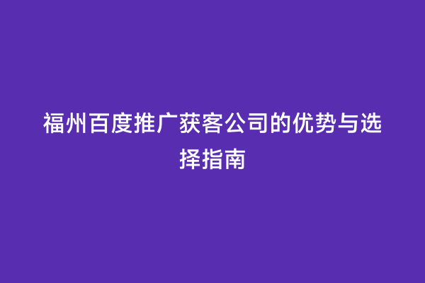 福州百度推广获客公司的优势与选择指南