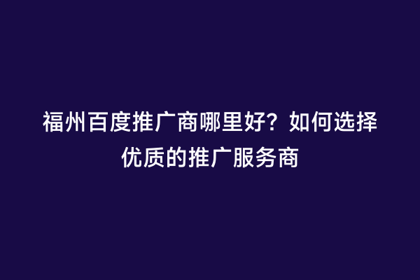 福州百度推广商哪里好？如何选择优质的推广服务商