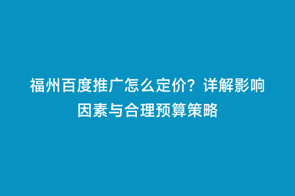 福州百度推广怎么定价？详解影响因素与合理预算策略