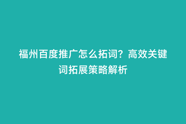 福州百度推广怎么拓词？高效关键词拓展策略解析