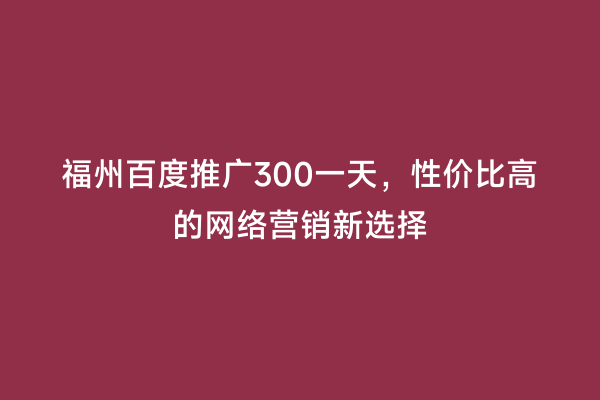 福州百度推广300一天，性价比高的网络营销新选择