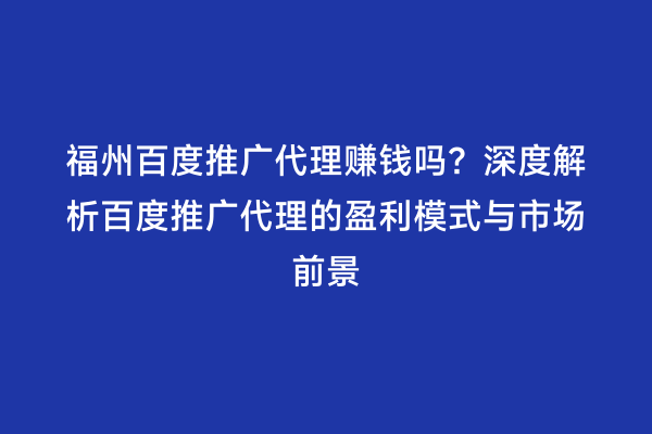 福州百度推广代理赚钱吗？深度解析百度推广代理的盈利模式与市场前景
