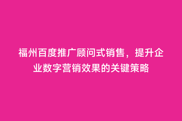 福州百度推广顾问式销售，提升企业数字营销效果的关键策略