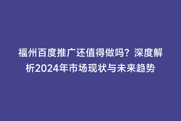 福州百度推广还值得做吗？深度解析2024年市场现状与未来趋势