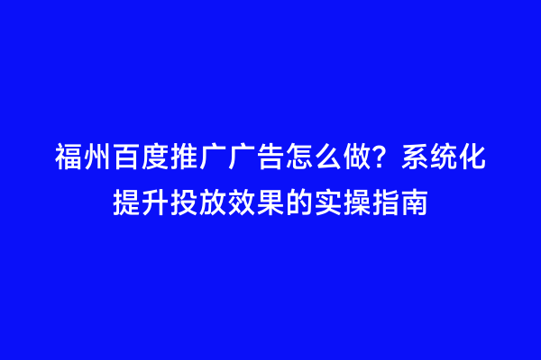 福州百度推广广告怎么做？系统化提升投放效果的实操指南